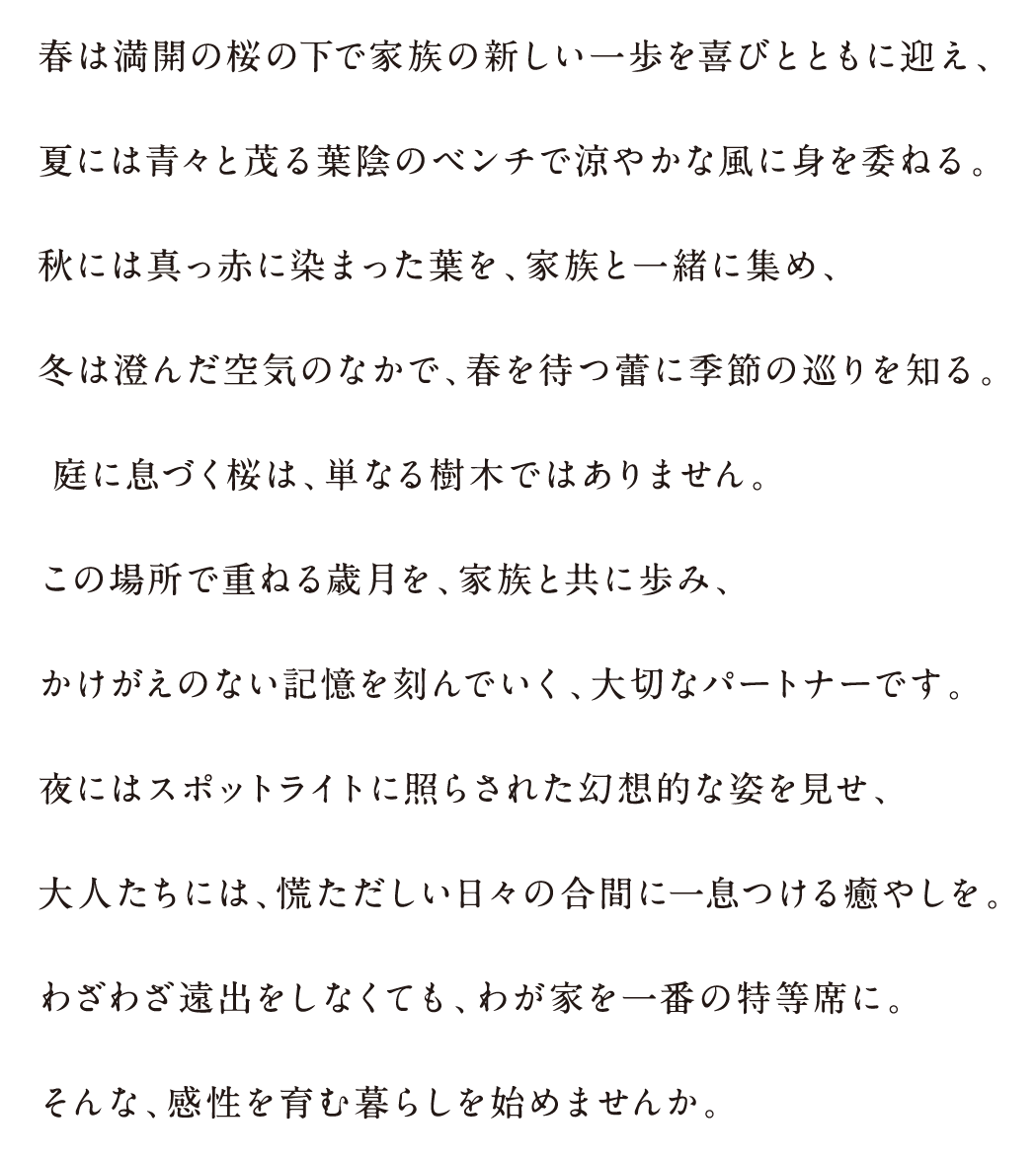 春は満開の桜の下で家族の新しい一歩を喜びとともに迎え、
                        夏には青々と茂る葉陰のベンチで涼やかな風に身を委ねる。
                        秋には真っ赤に染まった葉を、家族と一緒に集め、
                        冬は澄んだ空気のなかで、春を待つ蕾に季節の巡りを知る。
                        庭に息づく桜は、単なる樹木ではありません。
                        この場所で重ねる歳月を、家族と共に歩み、
                        かけがえのない記憶を刻んでいく、大切なパートナーです。
                        夜にはスポットライトに照らされた幻想的な姿を見せ、
                        大人たちには、慌ただしい日々の合間に一息つける癒やしを。
                        わざわざ遠出をしなくても、わが家を一番の特等席に。
                        そんな、感性を育む暮らしを始めませんか。